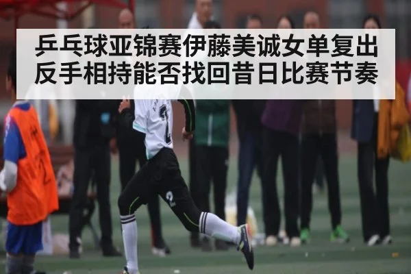 乒乓球亚锦赛伊藤美诚女单复出反手相持能否找回昔日比赛节奏