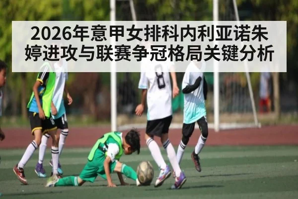 2026年意甲女排科内利亚诺朱婷进攻与联赛争冠格局关键分析